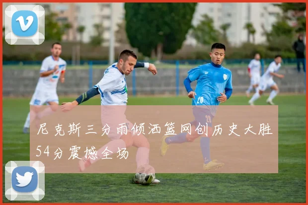 尼克斯三分雨倾洒篮网创历史大胜54分震撼全场