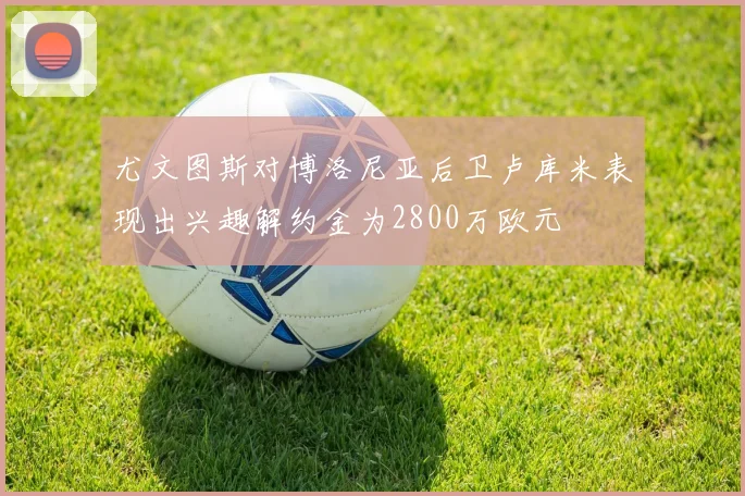 尤文图斯对博洛尼亚后卫卢库米表现出兴趣解约金为2800万欧元