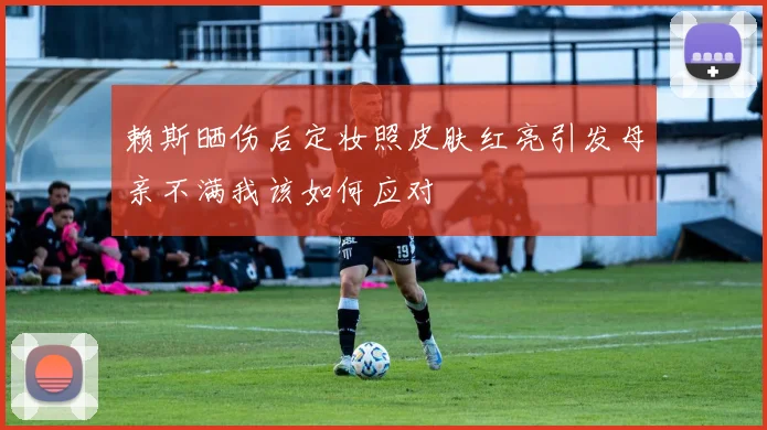 赖斯晒伤后定妆照皮肤红亮引发母亲不满我该如何应对
