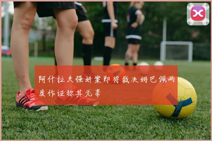 阿什拉夫强奸案即将裁决姆巴佩两度作证称其无辜