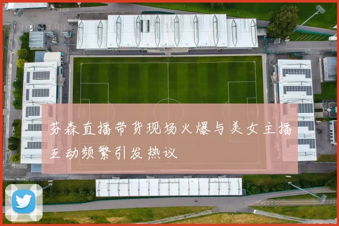 芬森直播带货现场火爆与美女主播互动频繁引发热议