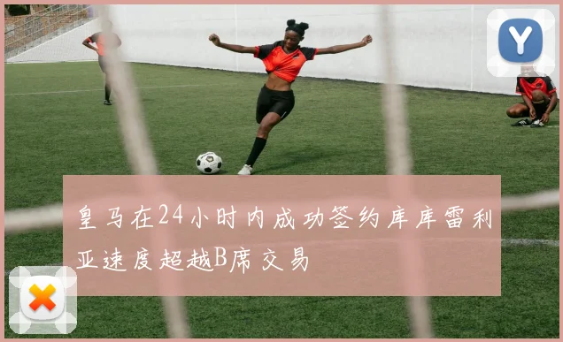 皇马在24小时内成功签约库库雷利亚速度超越B席交易