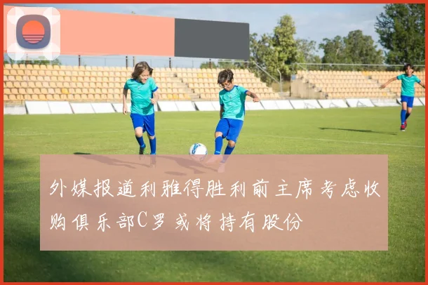 外媒报道利雅得胜利前主席考虑收购俱乐部C罗或将持有股份