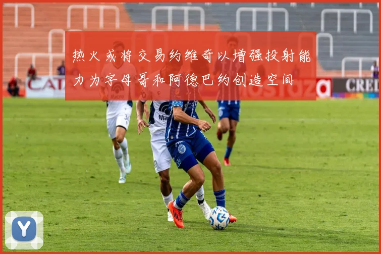 热火或将交易约维奇以增强投射能力为字母哥和阿德巴约创造空间