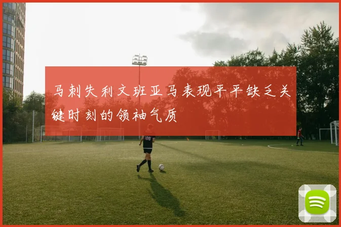 马刺失利文班亚马表现平平缺乏关键时刻的领袖气质