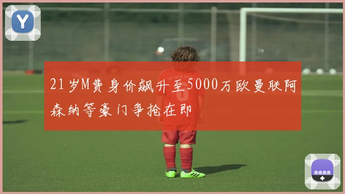 21岁M费身价飙升至5000万欧曼联阿森纳等豪门争抢在即