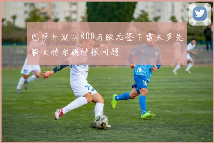 巴萨计划以800万欧元签下雷米罗先解决特尔施特根问题