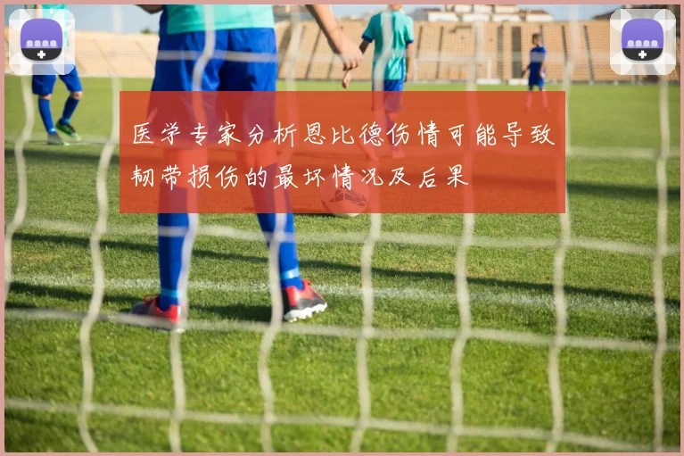 医学专家分析恩比德伤情可能导致韧带损伤的最坏情况及后果