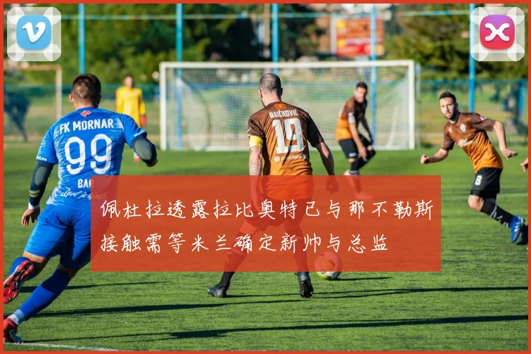 佩杜拉透露拉比奥特已与那不勒斯接触需等米兰确定新帅与总监
