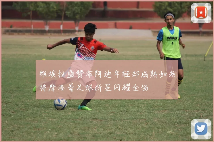 维埃拉盛赞布阿迪年轻却成熟如老将摩洛哥足球新星闪耀全场
