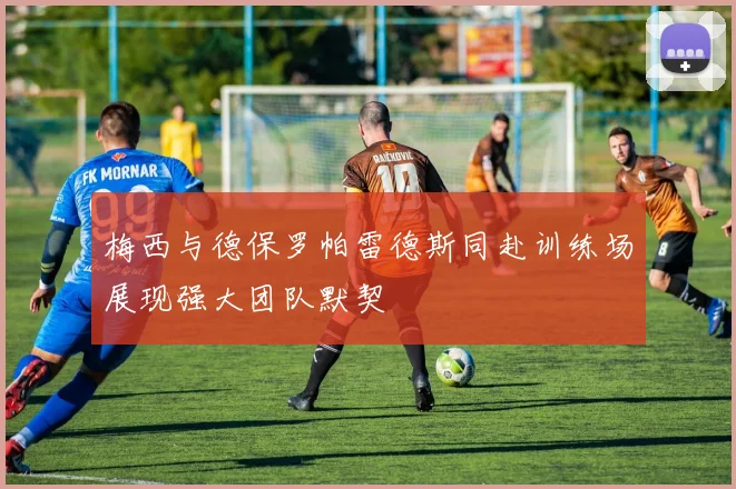 梅西与德保罗帕雷德斯同赴训练场展现强大团队默契