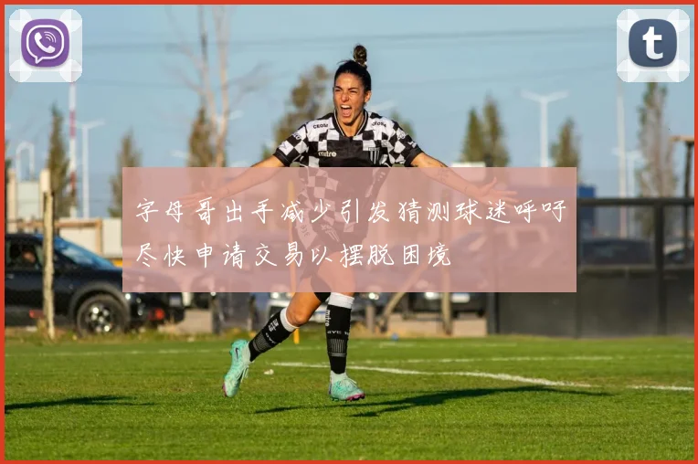 字母哥出手减少引发猜测球迷呼吁尽快申请交易以摆脱困境