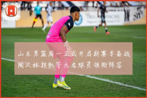 山东男篮周一正式开启新赛季备战陶汉林郭凯等九名球员领衔阵容
