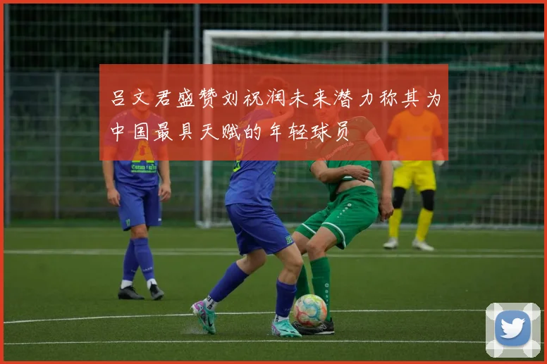 吕文君盛赞刘祝润未来潜力称其为中国最具天赋的年轻球员