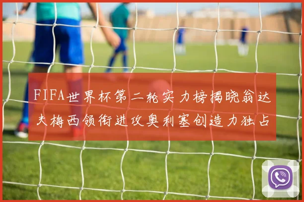 FIFA世界杯第二轮实力榜揭晓翁达夫梅西领衔进攻奥利塞创造力独占鳌头