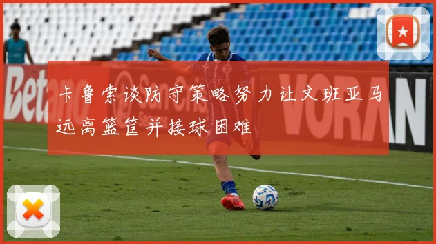 卡鲁索谈防守策略努力让文班亚马远离篮筐并接球困难