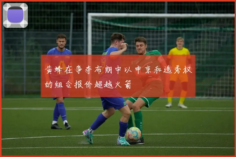 黄蜂在争夺布朗中以申京和选秀权的组合报价超越火箭